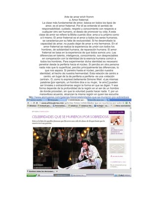 Arte de amar erich fromm
                                      a. Amor fraternal.
             La clase más fundamental de amor, básica en todos los tipos de
                 amor, es el amor fraternal. Por él se entiende el sentido de
             responsabilidad, cuidado, respeto y conocimiento con respecto a
             cualquier otro ser humano, el deseo de promover su vida. A esta
         clase de amor se refiere la Biblia cuando dice: ama a tu prójimo como
           a ti mismo. El amor fraternal es el amor a todos los seres humanos;
              se caracteriza por su falta de exclusividad. Si he desarrollado la
           capacidad de amar, no puedo dejar de amar a mis hermanos. En el
               amor fraternal se realiza la experiencia de unión con todos los
            hombres, de solidaridad humana, de reparación humana. El amor
             fraternal se basa en la experiencia de que todos somos uno. Las
           diferencias en talento, inteligencia, conocimiento, son despreciables
             en comparación con la identidad de la esencia humana común a
           todos los hombres. Para experimentar dicha identidad es necesario
         penetrar desde la periferia hacia el núcleo. Si percibo en otra persona
         nada más que lo superficial, percibo principalmente las diferencias, lo
                que nos separa. Si penetro hasta el núcleo, percibo nuestra
          identidad, el hecho de nuestra hermandad. Esta relación de centro a
               centro -en lugar de la de periferia a periferia- es una «relación
          central». O, como lo expresó bellamente Simone Weil: «Las mismas
           palabras [por ejemplo, un hombre dice a su mujer, `te amo'] pueden
           ser triviales o extraordinarias según la forma en que se digan. Y esa
         forma depende de la profundidad de la región en el ser de un hombre
          de donde procedan, sin que la voluntad pueda hacer nada. Y, por un
          maravilloso acuerdo, alcanzan la misma región en quien las escucha
http://www.alomujeres.com/galerias-fotos/celebridades-que-se-murieron-por-sobredosis
 