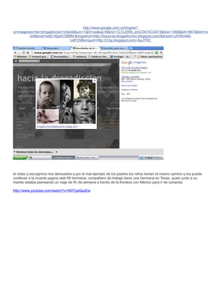 http://www.google.com.co/imgres?
q=imagenes+de+drogadiccion+infantil&um=1&hl=es&sa=N&rlz=1C1LENN_enCO474CO474&biw=1366&bih=667&tbm=is
        ch&tbnid=kdlZ-WjpICOB6M:&imgrefurl=http://hacia-la-drogadiccion.blogspot.com/&docid=uXVKmk6i-
                               UdFCM&imgurl=http://2.bp.blogspot.com/-ApJTRC




el video q escogimos nos demuestra q por el mal ejemplo de los padres los niños toman el mismo camino q los puede
conllevar a la muerte pagina web Mi hermana, compañero de trabajo tiene una hermana en Texas, quien junto a su
marido estaba planeando un viaje de fin de semana a través de la frontera con México para ir de compras

http://www.youtube.com/watch?v=t40TqaQszEw
 