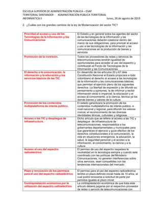 ESCUELA SUPERIOR DE ADMINISTRACIÓN PÚBLICA – ESAP
TERRITORIAL SANTANDER - ADMINISTRACIÓN PÚBLICA TERRITORIAL
INFORMATICA II lunes, 26 de agosto de 2019
2. ¿Cuáles son los grandes cambios de la ley de Modernización del sector TIC?
Prioridad al acceso y uso de las
Tecnologías de la Información y las
Comunicaciones
El Estado y en general todos los agentes del sector
de las tecnologías de la información y las
comunicaciones deberán colaborar dentro del
marco de sus obligaciones, para priorizar el acceso
y uso a las tecnologías de la información y las
comunicaciones en la producción de bienes y
servicios
Promoción de la inversión. Todos los proveedores de redes y servicios de
telecomunicaciones tendrán igualdad de
oportunidades para acceder al uso del espectro y
contribuirán al Fondo de Tecnologías de la
Información y las Comunicaciones
El derecho a la comunicación, la
información y la educación y los
servicios básicos de las TIC
En desarrollo de los artículos 20 y 67 dela
Constitución Nacional el Estado propiciara a todo
colombiano el derecho al acceso a las tecnologías
de la información y las comunicaciones básicas,
que permitan el ejercicio pleno de los siguientes
derechos: La libertad de expresión y de difundir su
pensamiento y opiniones, la de informar y recibir
información veraz e imparcial, la educación y el
acceso al conocimiento, a la ciencia, técnica ya los
demás bienes y valores de la cultura
Promoción de los contenidos
multiplataforma de interés público.
El estado garantizara la promoción de los
contenidos multiplataforma de interés público, a
nivel nacional y regional, para difundir los valores
cívicos; el reconocimiento de las diversas
identidades étnicas, culturales y religiosas
Acceso a las TIC y despliegue de
infraestructura.
Dicho artículo que se refiere al acceso a las TIC y
despliegue de infraestructura de
telecomunicaciones, responsabiliza a los
gobernantes departamentales y municipales para
que garantices el ejercicio y goce efectivo de los
derechos constitucionales a la comunicación, la
vida en situaciones emergencia, la educación, la
salud, la seguridad personal y el acceso a la
información, al conocimiento, la ciencia y a la
cultura
Acceso al uso del espectro
radioeléctrico
El permiso de uso del espectro respetara la
neutralidad en la tecnología siempre y cuando este
coordinado con las políticas del Ministerio
Comunicaciones, no generen interferencias sobre
otros servicios, sean compatibles con las
tendencias internacionales del mercado
Plazo y renovación de los permisos
para el uso del espectro radioeléctrico.
El permiso para el uso del espectro radioeléctrica
tendrá un plazo definido inicial hasta de 10 años, el
cual podrá renovarse a solicitud de parte por
periodos iguales al plazo inicial
Contraprestación económica por la
utilización del espectro radioeléctrico
La contraprestación económica de que trata este
articulo deberá pagarse por el respectivo proveedor
de redes o servicio de telecomunicaciones con
 