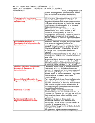 ESCUELA SUPERIOR DE ADMINISTRACIÓN PÚBLICA – ESAP
TERRITORIAL SANTANDER - ADMINISTRACIÓN PÚBLICA TERRITORIAL
INFORMATICA II lunes, 26 de agosto de 2019
ocasión del otorgamiento o renovación del permiso
para la utilización del espectro radioeléctrico
. Reglas para los procesos de
asignación de espectro con pluralidad
de interesados
1 Previamente el proceso de otorgamiento del
permiso de uso del espectro radioeléctrico de
asignación o de concesión de servicios que incluya
una banda de frecuencias, se determinara si existe
un número plural de interesados en la banda de
frecuencias correspondientes.
2 En caso de que exista un número plural de
interesados en dicha banda, y con el fin de
maximizar los recursos para el fondo de
tecnologías de la información y las comunicaciones
y el fondo para el desarrollo de la televisión, se
aplicara procesos de selección objetivas entre ellos
la subasta
Funciones del Ministerio de
Tecnologías de la Información y las
Comunicaciones
1 Diseñar. Adoptar y promover las políticas, planes,
programas y proyectos del sector de las
tecnologías de la información y las comunicaciones.
2 Definir, adoptar y promover las políticas, planes y
programas tendientes a incrementar y facilitar el
acceso de todos los habitantes del territorio
nacional.
3 Promover el establecimiento de una cultura de las
tecnologías de la información y las comunicaciones
en el país.
4 Coordinar con los actores involucrados, el avance
de los ejes verticales y transversales de las TIC.
5 Gestionar la cooperación internacional en apoyo
al desarrollo del sector de las TIC en Colombia
Creación, naturaleza y objeto de la
Comisión de Regulación de
Comunicaciones
La comisión de regulación de telecomunicaciones
de que tarta la ley 142 de 1994 se denominara
comisión de regulación de comunicaciones y es el
órgano encargado de promover la competencia
evitar el abuso de posición dominante y regulan los
mercados de las redes y los servicios de
comunicaciones
Composición de la Comisión de
Regulación de Comunicaciones(CRC)
Para el cumplimiento de sus funciones, la comisión
de regulación de comunicaciones tendrá la
siguiente composición, el ministerio de tecnologías
de la información y las comunicaciones quien la
presidirá el director del departamento nacional de
planeación o el subdirector
Patrimonio de la CRC La CRC contara adicionalmente con una
coordinación ejecutiva. La dirección ejecutiva y la
coordinación, cumplirán sus funciones con el apoyo
de grupos internos de trabajo, definidos en su
reglamento
Funciones de la Comisión de
Regulación de Comunicaciones
1 Establecer el régimen de regulación que
maximice el bienestar social de los usuarios.
2 Promover y regular la libre competencia para la
provisión de redes y servicios de
telecomunicaciones y prevenir conductas desleales
y prácticas comerciales.
3 Expedir toda regulación de carácter general y
 