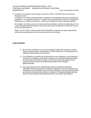 ESCUELA SUPERIOR DE ADMINISTRACIÓN PÚBLICA – ESAP
TERRITORIAL SANTANDER - ADMINISTRACIÓN PÚBLICA TERRITORIAL
INFORMATICA II lunes, 26 de agosto de 2019
6. ¿Cuáles son los países más avanzados y pioneros en GEL y Colombia cómo se encuentra
Respecto a ellos?
Colombia es un referente latinoamericano en adopción de tecnologías para acercar al Estado al
ciudadano, y se encuentra entre los 10 países más avanzados del mundo en Participación
Electrónica y en Gobierno Electrónico, y entre los 25 mejores en apertura de datos públicos.
Sin embargo, aún falta mucho por avanzar para llevar al Estado a donde se quiere llegar. En el
caso de los países latinoamericanos, hay varios que le llevan la delantera a Colombia, como es
el caso de Chile, México y
Brasil. Las TIC abren un enorme potencial de desarrollo y los países que mejor posicionados
estén tienen la posibilidad de hacer el mejor provecho de las mismas
CONCLUSIONES:
Es así como, el Gobierno en Línea ha impulsado el desarrollo económico, político,
social y cultural del país, contribuyendo en cierta medida con el mejoramiento de la
calidad de vida de todos los colombianos
Ha contribuido en la gestión de la información de los ciudadanos y en la interacción
entre estos y el gobierno, permitiendo el acceso a los contenidos gubernamentales
en tiempo real y facilitando el acceso a ciertos documentos que actualmente se
pueden consultar a través de los diferentes portales de las entidades
gubernamentales
Hace parte de las técnicas utilizadas para medir el rendimiento del Estado
colombiano frente a los países en constante competencia, con el fin de mejorar sus
indicadores, ser más atractivo para la inversión extranjera, demostrar eficiencia ante
los mercados internacionales y limpiar la imagen de 76 algunas entidades públicas
del país, caracterizadas considerablemente por la corrupción administrativa.
 