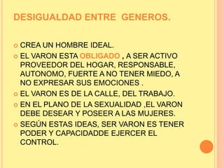 DESIGUALDAD ENTRE GENEROS.
 CREA UN HOMBRE IDEAL.
 EL VARON ESTA OBLIGADO , A SER ACTIVO
PROVEEDOR DEL HOGAR, RESPONSABLE,
AUTONOMO, FUERTE A NO TENER MIEDO, A
NO EXPRESAR SUS EMOCIONES .
 EL VARON ES DE LA CALLE, DEL TRABAJO.
 EN EL PLANO DE LA SEXUALIDAD ,EL VARON
DEBE DESEAR Y POSEER A LAS MUJERES.
 SEGÚN ESTAS IDEAS, SER VARON ES TENER
PODER Y CAPACIDADDE EJERCER EL
CONTROL.
 