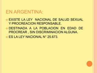 EN ARGENTINA:
 EXISTE LA LEY NACIONAL DE SALUD SEXUAL
Y PROCREACION RESPONSABLE.
 DESTINADA A LA POBLACION EN EDAD DE
PROCREAR , SIN DISCRIMINACION ALGUNA.
 ES LA LEY NACIONAL N° 25.673.
 