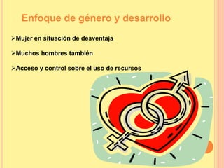 Enfoque de género y desarrollo
Mujer en situación de desventaja
Muchos hombres también
Acceso y control sobre el uso de recursos
 