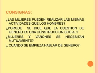 CONSIGNAS:
¿LAS MUJERES PUEDEN REALIZAR LAS MISMAS
ACTIVIDADES QUE LOS HOMBRES?
¿PORQUE SE DICE QUE LA CUESTION DE
GENERO ES UNA CONSTRUCCION SOCIAL?
¿MUJERES Y VARONES SE NECESITAN
MUTUAMENTE?
¿ CUANDO SE EMPIEZA HABLAR DE GENERO?
 