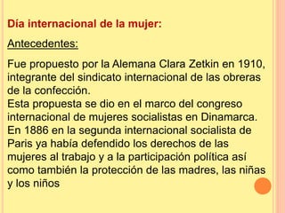 Día internacional de la mujer:
Antecedentes:
Fue propuesto por la Alemana Clara Zetkin en 1910,
integrante del sindicato internacional de las obreras
de la confección.
Esta propuesta se dio en el marco del congreso
internacional de mujeres socialistas en Dinamarca.
En 1886 en la segunda internacional socialista de
Paris ya había defendido los derechos de las
mujeres al trabajo y a la participación política así
como también la protección de las madres, las niñas
y los niños
 