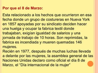 Por que el 8 de Marzo:
Esta relacionado a los hechos que ocurrieron en esa
fecha donde un grupo de costureras en Nueva York
en 1857 apoyadas por su sindicato deciden hacer
una huelga y ocupar la fabrica textil donde
trabajaban, exigían igualdad de salarios y una
jornada de trabajo de 10 horas. Son reprimidas, la
fabrica es incendiada y mueren quemadas 146
mujeres.
Recién en 1977, después de muchas luchas llevada
a delante por las mujeres, la asamblea general de las
Naciones Unidas declaro como oficial el día 8 de
Marzo, el “Día internacional de la mujer”
 