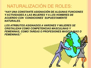 NATURALIZACIÓN DE ROLES:
“HAY UNA CONSTANTE ASIGNACIÓN DE ALGUNAS FUNCIONES
Y ACTIVIDADES A LAS MUJERES Y A LOS HOMBRES DE
ACUERDO CON `CONDICIONES´ SUPUESTAMENTE
NATURALES.
LOS ATRIBUTOS ASIGNADOS A VARONES Y MUJERES SE
CRISTALIZAN COMO COMPETENCIAS MASCULINAS Y
FEMENINAS, COMO TAREAS O PROFESIONES MASCULINAS O
FEMENINAS.”
 
