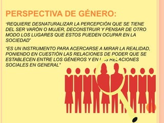 PERSPECTIVA DE GÉNERO:
“REQUIERE DESNATURALIZAR LA PERCEPCIÓN QUE SE TIENE
DEL SER VARÓN O MUJER, DECONSTRUIR Y PENSAR DE OTRO
MODO LOS LUGARES QUE ESTOS PUEDEN OCUPAR EN LA
SOCIEDAD”
“ES UN INSTRUMENTO PARA ACERCARSE A MIRAR LA REALIDAD,
PONIENDO EN CUESTIÓN LAS RELACIONES DE PODER QUE SE
ESTABLECEN ENTRE LOS GÉNEROS Y EN LAS RELACIONES
SOCIALES EN GENERAL”
 