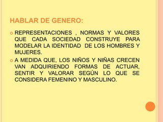 HABLAR DE GENERO:
 REPRESENTACIONES , NORMAS Y VALORES
QUE CADA SOCIEDAD CONSTRUYE PARA
MODELAR LA IDENTIDAD DE LOS HOMBRES Y
MUJERES.
 A MEDIDA QUE, LOS NIÑOS Y NIÑAS CRECEN
VAN ADQUIRIENDO FORMAS DE ACTUAR,
SENTIR Y VALORAR SEGÚN LO QUE SE
CONSIDERA FEMENINO Y MASCULINO.
 