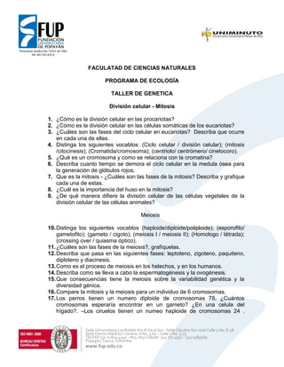 Sede Universitaria Los Robles Km 8 Vía al Sur - Sede Claustro San José Calle 5 No. 8-58
Sede Centro Histórico Carrera. 6 No. 3-61 – Calle 3 No. 5-73
TELFAX (57-2) 824 4140 – 824 2651 Celular. 314 772 4957 – 313 7489569
Popayán, Cauca, Colombia
www.fup.edu.co
FACULATAD DE CIENCIAS NATURALES
PROGRAMA DE ECOLOGÍA
TALLER DE GENETICA
División celular - Mitosis
1. ¿Cómo es la división celular en las procariotas?
2. ¿Cómo es la división celular en las células somáticas de los eucariotas?
3. ¿Cuáles son las fases del ciclo celular en eucariotas? Describa que ocurre
en cada una de ellas.
4. Distinga los siguientes vocablos: (Ciclo celular / división celular); (mitosis
/citocinesis); (Cromatida/cromosoma); (centriolo/ centrómero/ cinetocoro).
5. ¿Qué es un cromosoma y como se relaciona con la cromatina?
6. Describa cuanto tiempo se demora el ciclo celular en la medula ósea para
la generación de glóbulos rojos.
7. Que es la mitosis - ¿Cuáles son las fases de la mitosis? Describa y grafique
cada una de estas.
8. ¿Cuál es la importancia del huso en la mitosis?
9. ¿De qué manera difiere la división celular de las células vegetales de la
división celular de las células animales?
Meiosis
10.Distinga los siguientes vocablos (haploide/diploide/poliploide); (esporofito/
gametofito); (gameto / cigoto); (meiosis I / meiosis II); (Homologo / tétrada);
(crossing over / quiasma óptico).
11.¿Cuáles son las fases de la meiosis?, grafíquelas.
12.Describa que pasa en las siguientes fases: leptoteno, zigoteno, paquiteno,
diploteno y diacinesis.
13.Como es el proceso de meiosis en los helechos, y en los humanos.
14.Describa como se lleva a cabo la espermatogénesis y la ovogénesis.
15.Que consecuencias tiene la meiosis sobre la variabilidad genética y la
diversidad génica.
16.Compare la mitosis y la meiosis para un individuo de 6 cromosomas.
17.Los perros tienen un numero diploide de cromosomas 78. ¿Cuántos
cromosomas esperaría encontrar en un gameto? ¿En una celula del
hígado?. –Los ciruelos tienen un numeo haploide de cromosomas 24 .
 