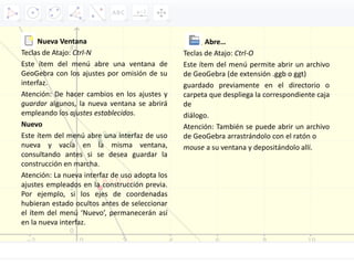 Nueva Ventana
Teclas de Atajo: Ctrl‐N
Este ítem del menú abre una ventana de
GeoGebra con los ajustes por omisión de su
interfaz.
Atención: De hacer cambios en los ajustes y
guardar algunos, la nueva ventana se abrirá
empleando los ajustes establecidos.
Nuevo
Este ítem del menú abre una interfaz de uso
nueva y vacía en la misma ventana,
consultando antes si se desea guardar la
construcción en marcha.
Atención: La nueva interfaz de uso adopta los
ajustes empleados en la construcción previa.
Por ejemplo, si los ejes de coordenadas
hubieran estado ocultos antes de seleccionar
el ítem del menú ‘Nuevo’, permanecerán así
en la nueva interfaz.
Abre…
Teclas de Atajo: Ctrl‐O
Este ítem del menú permite abrir un archivo
de GeoGebra (de extensión .ggb o ggt)
guardado previamente en el directorio o
carpeta que despliega la correspondiente caja
de
diálogo.
Atención: También se puede abrir un archivo
de GeoGebra arrastrándolo con el ratón o
mouse a su ventana y depositándolo allí.
 