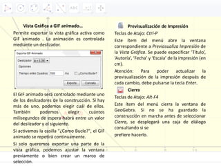 Vista Gráfica a GIF animado…
Permite exportar la vista gráfica activa como
GIF animado . La animación es controlada
mediante un deslizador.
El GIF animado será controlado mediante uno
de los deslizadores de la construcción. Si hay
más de uno, podemos elegir cuál de ellos.
También podemos elegir cuántos
milisegundos de espera habrá entre un valor
del deslizador y el siguiente.
Si activamos la casilla "¿Como Bucle?", el GIF
animado se repetirá continuamente.
Si solo queremos exportar una parte de la
vista gráfica, podemos ajustar la ventana
previamente o bien crear un marco de
selección.
Previsualización de Impresión
Teclas de Atajo: Ctrl‐P
Este ítem del menú abre la ventana
correspondiente a Previasualiza Impresión de
la Vista Gráfica. Se puede especificar ‘Título’,
‘Autoría’, ‘Fecha’ y ‘Escala’ de la impresión (en
cm).
Atención: Para poder actualizar la
previsualización de la impresión después de
cada cambio, debe pulsarse la tecla Enter.
Cierra
Teclas de Atajo: Alt‐F4
Este ítem del menú cierra la ventana de
GeoGebra. Si no se ha guardado la
construcción en marcha antes de seleccionar
Cierra, se desplegará una caja de diálogo
consultando si se
prefiere hacerlo.
 