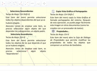 Selecciona Descendientes
Teclas de Atajo: Ctrl‐Shift‐Q
Este ítem del menú permite seleccionar
todos los objetos dependientes del que ya se
hubiera elegido.
Atención: Antes de emplear este ítem, es
preciso seleccionar algún objeto del que
dependan los subsiguientes, un objeto padre.
Selecciona Ascendientes
Teclas de Atajo: Ctrl‐Q
Este ítem del menú permite seleccionar
todos los objetos de los que dependa el que
ya se hubiera elegido.
Atención: Antes de emplear este ítem, es
preciso seleccionar algún objeto
“dependiente”.
Copia Vista Gráfica al Portapapeles
Teclas de Atajo: Ctrl‐Shift‐C
Este ítem del menú copia la Vista Gráfica al
llamado portapapeles del sistema. Después
de esta operación, se puede pegar fácilmente
esta imagen en otros documentos (como los
creados con un procesador de textos).
Propiedades…
Teclas de Atajo: Ctrl‐E
Este ítem del menú abre la Caja de Diálogo
de Propiedades que permite modificar las
propiedades de todos los objetos que
componen un archivo de GeoGebra.
 