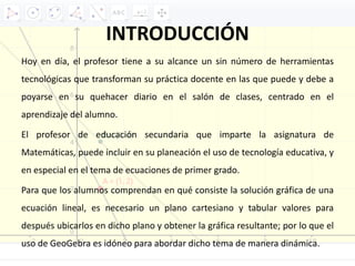 INTRODUCCIÓN
Hoy en día, el profesor tiene a su alcance un sin número de herramientas
tecnológicas que transforman su práctica docente en las que puede y debe a
poyarse en su quehacer diario en el salón de clases, centrado en el
aprendizaje del alumno.
El profesor de educación secundaria que imparte la asignatura de
Matemáticas, puede incluir en su planeación el uso de tecnología educativa, y
en especial en el tema de ecuaciones de primer grado.
Para que los alumnos comprendan en qué consiste la solución gráfica de una
ecuación lineal, es necesario un plano cartesiano y tabular valores para
después ubicarlos en dicho plano y obtener la gráfica resultante; por lo que el
uso de GeoGebra es idóneo para abordar dicho tema de manera dinámica.
 