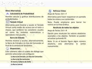 Otras Alternativas
Calculadora de Probabilidad
Permite calcular y graficar distribuciones de
probabilidades.
Teclado Virtual
Alternativa para mostrar y ocular el Teclado
Virtual como medio de acceso con el ratón o
mouse, que contiene los caracteres usuales
así como los símbolos matemáticos y
operadores más usuales.
Barra de Entrada
Permite mostrar u ocultar, alternativamente,
la Barra de Entrada y la lista de Comandos al
final de la ventana de GeoGebra.
Disposición...
Este submenú abre el cuadro de diálogo que
permite seleccionar y/o configurar:
La Barra de Entrada y la lista de Comandos
La Barra de Herramientas
El menú y la Barra de Estilo
La Barra Lateral
Refresca Vistas
Atajo de Teclas: Ctrl + F
Alternativa para hacer reaparecer en pantalla
todas las vistas y sus contenidos
Nota: Puede emplearse para borrar los
rastros en la Vista Gráfica.
Recálculo de todos los objetos
Atajo de Teclas: Ctrl + R
Opción para recalcular los valores aleatorios
asociados a los objetos. También se pueden
actualizar pulsando F9
Nota: Si en el boceto figura algún número
aleatorio, esta alternativa lo sortea
nuevamente.
 