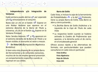 Independencia y/o Integración de
Ventanas
Cada ventana puede abrirse por separado
y/o reincorporarse al conjunto.
Basta con un clic en el botón Expone en
una Nueva Ventana que aparece en el
extremo derecho de la Barra de Título y,
viceversa, un clic en el botón Expone en la
Ventana Principal.
Nota: Sendos botones y aparecen en
el extremo derecho de la Barra de Título y se
hacen visibles al acercarles el ratón o mouse.
En Vista CAS (Computación Algebraica
Simbólica)
Si bien esta vista dispone de su propia Barra
de Herramientas y de comandos exclusivos,
muchos de los de empleo general presentan
un comportamiento específico cuando se
ingresan en sus celdas.
Barra de Estilo
Cada Vista, e incluso la caja de la herramienta
de Probabilidades y la del Protocolo,
tiene su propia Barra de Estilo. Esta Barra se
abre y cierra pulsando...
 la flechita Barra de Estilo (In)Activa a la
izquierda de la Caja de Título de cada
Vista
 su respectivo botón cuando se hubiera
activado la Cuadro de Preferencias que
aparece, a la derecha junto al de cierre,
en el encabezado general
Ofrece acceso rápido a las alternativas de
formato, con particularidades que pueden
consultarse en cada vista en particular:
Vista Gráfica
Vista Algebraica
Hoja de Cálculo
Vista CAS
 