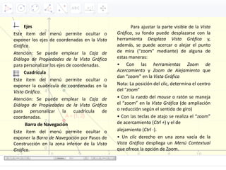 Ejes
Este ítem del menú permite ocultar o
exponer los ejes de coordenadas en la Vista
Gráfica.
Atención: Se puede emplear la Caja de
Diálogo de Propiedades de la Vista Gráfica
para personalizar los ejes de coordenadas.
Cuadrícula
Este ítem del menú permite ocultar o
exponer la cuadrícula de coordenadas en la
Vista Gráfica.
Atención: Se puede emplear la Caja de
Diálogo de Propiedades de la Vista Gráfica
para personalizar la cuadrícula de
coordenadas.
Barra de Navegación
Este ítem del menú permite ocultar o
exponer la Barra de Navegación por Pasos de
Construcción en la zona inferior de la Vista
Gráfica.
Para ajustar la parte visible de la Vista
Gráfica, su fondo puede desplazarse con la
herramienta Desplaza Vista Gráfica y,
además, se puede acercar o alejar el punto
de mira (“zoom” mediante) de alguna de
estas maneras:
• Con las herramientas Zoom de
Acercamiento y Zoom de Alejamiento que
dan “zoom” en la Vista Gráfica
Nota: La posición del clic, determina el centro
del “zoom”
• Con la rueda del mouse o ratón se maneja
el “zoom” en la Vista Gráfica (de ampliación
o reducción según el sentido de giro)
• Con las teclas de atajo se realiza el “zoom”
de acercamiento (Ctrl +) y el de
alejamiento (Ctrl ‐).
• Un clic derecho en una zona vacía de la
Vista Gráfica despliega un Menú Contextual
que ofrece la opción de Zoom.
 