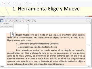 1. Herramienta Elige y Mueve
Elige y mueve: este es el modo en que se pasa a arrastrar y soltar objetos
libres con el ratón o mouse. Basta seleccionar un objeto con un clic, estando activo
Elige y Mueve para poder…
• … eliminarlo pulsando la tecla Del (o Delete)
• … desplazarlo apelando a las teclas‐flecha
Para seleccionar varios, se puede apelar al rectángulo de selección,
encuadrando, con Elige y Mueve, la zona en que se encontraran: en una posición
vacía de la Vista Gráfica, se determina el primer extremo con un clic que se
sostiene mientras se arrastra el ratón hasta soltarlo en el vértice diagonalmente
opuesto, para establecer el marco deseado. Al soltar el botón, todos los objetos
dentro del recuadro quedan seleccionados, simultáneamente
 