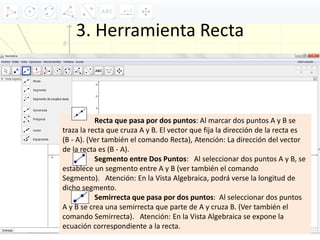 3. Herramienta Recta
Recta que pasa por dos puntos: Al marcar dos puntos A y B se
traza la recta que cruza A y B. El vector que fija la dirección de la recta es
(B ‐ A). (Ver también el comando Recta), Atención: La dirección del vector
de la recta es (B ‐ A).
Segmento entre Dos Puntos: Al seleccionar dos puntos A y B, se
establece un segmento entre A y B (ver también el comando
Segmento). Atención: En la Vista Algebraica, podrá verse la longitud de
dicho segmento.
Semirrecta que pasa por dos puntos: Al seleccionar dos puntos
A y B se crea una semirrecta que parte de A y cruza B. (Ver también el
comando Semirrecta). Atención: En la Vista Algebraica se expone la
ecuación correspondiente a la recta.
 