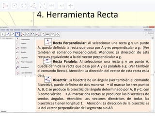 4. Herramienta Recta
Recta Perpendicular: Al seleccionar una recta g y un punto
A, queda definida la recta que pasa por A y es perpendicular a g. (Ver
también el comando Perpendicular). Atención: La dirección de esta
recta es equivalente a la del vector perpendicular a g.
Recta Paralela: Al seleccionar una recta g y un punto A,
queda definida la recta que pasa por A y es paralela a g. (Ver también
el comando Recta). Atención: La dirección del vector de esta recta es la
de g.
Bisectriz: La bisectriz de un ángulo (ver también el comando
Bisectriz), puede definirse de dos maneras • Al marcar los tres puntos
A, B, C se produce la bisectriz del ángulo determinado por A, B y C, con
B como vértice. • Al marcar dos rectas se producen las bisectrices de
sendos ángulos. Atención: Los vectores directrices de todas las
bisectrices tienen longitud 1. Atención: La dirección de la bisectriz es
la del vector perpendicular del segmento s o AB
 