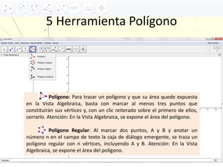 5 Herramienta Polígono
Polígono: Para trazar un polígono y que su área quede expuesta
en la Vista Algebraica, basta con marcar al menos tres puntos que
constituirán sus vértices y, con un clic reiterado sobre el primero de ellos,
cerrarlo. Atención: En la Vista Algebraica, se expone el área del polígono.
Polígono Regular: Al marcar dos puntos, A y B y anotar un
número n en el campo de texto la caja de diálogo emergente, se traza un
polígono regular con n vértices, incluyendo A y B. Atención: En la Vista
Algebraica, se expone el área del polígono.
 