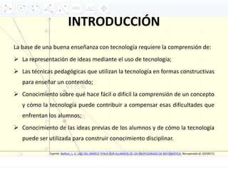 INTRODUCCIÓN
La base de una buena enseñanza con tecnología requiere la comprensión de:
 La representación de ideas mediante el uso de tecnología;
 Las técnicas pedagógicas que utilizan la tecnología en formas constructivas
para enseñar un contenido;
 Conocimiento sobre qué hace fácil o difícil la comprensión de un concepto
y cómo la tecnología puede contribuir a compensar esas dificultades que
enfrentan los alumnos;
 Conocimiento de las ideas previas de los alumnos y de cómo la tecnología
puede ser utilizada para construir conocimiento disciplinar.
Fuente: Belfiori, L. V. USO DEL MARCO TPACK POR ALUMNOS DE UN PROFESORADO DE MATEMÁTICA. Recuperado el 10/04/15
 
