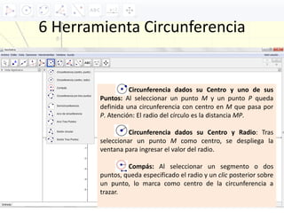 6 Herramienta Circunferencia
Circunferencia dados su Centro y uno de sus
Puntos: Al seleccionar un punto M y un punto P queda
definida una circunferencia con centro en M que pasa por
P. Atención: El radio del círculo es la distancia MP.
Circunferencia dados su Centro y Radio: Tras
seleccionar un punto M como centro, se despliega la
ventana para ingresar el valor del radio.
Compás: Al seleccionar un segmento o dos
puntos, queda especificado el radio y un clic posterior sobre
un punto, lo marca como centro de la circunferencia a
trazar.
 