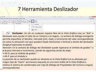 7 Herramienta Deslizador
Deslizador: Un clic en cualquier espacio libre de la Vista Gráfica crea un "dial” o
deslizador para ajustar el valor de un número o un ángulo.. La ventana de diálogo emergente
permite especificar el Nombre, Intervalo [mín, máx], e Incremento del valor correspondiente
así como la alineación con que quedará Fijado (Horizontal o Vertical) y Ancho del deslizador
(longitud expresada en pixels).
Atención: En la ventana de diálogo del Deslizador puede ingresarse el símbolo de grados ° o
pi π para intervalo e incremento, usando las siguientes teclas de atajo:
• Alt‐O para el símbolo de grados °
• Alt‐P para el símbolo π
La posición de un deslizador puede ser absoluta en la Vista Gráfica (no es afectado por
ningún tipo de “zoom”: permanece expuesto en una zona visible de la Vista Gráfica) o
relativa al sistema de coordenadas (ver Caja de Diálogo de Propiedades del número o ángulo
correspondiente).
 