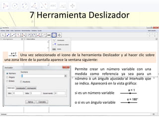 7 Herramienta Deslizador
Una vez seleccionado el icono de la herramienta Deslizador y al hacer clic sobre
una zona libre de la pantalla aparece la ventana siguiente:
Permite crear un número variable con una
medida como referencia ya sea para un
número o un ángulo ajustado al intervalo que
se indica. Aparecerá en la vista gráfica:
si es un número variable
o si es un ángulo variable
 