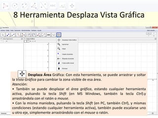 8 Herramienta Desplaza Vista Gráfica
Desplaza Área Gráfica: Con esta herramienta, se puede arrastrar y soltar
la Vista Gráfica para cambiar la zona visible de esa área.
Atención:
• También se puede desplazar el área gráfica, estando cualquier herramienta
activa, pulsando la tecla Shift (en MS Windows, también la tecla Ctrl).y
arrastrándola con el ratón o mouse.
• Con la misma maniobra, pulsando la tecla Shift (en PC, también Ctrl), y mismas
condiciones (estando cualquier herramienta activa), también puede escalarse uno
u otro eje, simplemente arrastrándolo con el mouse o ratón.
 