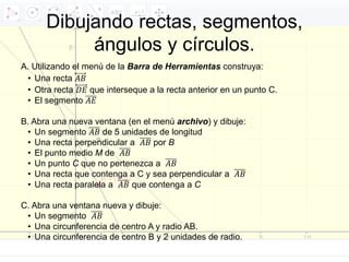Dibujando rectas, segmentos,
ángulos y círculos.
A. Utilizando el menú de la Barra de Herramientas construya:
• Una recta 𝐴𝐵
• Otra recta 𝐷𝐸 que interseque a la recta anterior en un punto C.
• El segmento 𝐴𝐸
B. Abra una nueva ventana (en el menú archivo) y dibuje:
• Un segmento 𝐴𝐵 de 5 unidades de longitud
• Una recta perpendicular a 𝐴𝐵 por B
• El punto medio M de 𝐴𝐵
• Un punto C que no pertenezca a 𝐴𝐵
• Una recta que contenga a C y sea perpendicular a 𝐴𝐵
• Una recta paralela a 𝐴𝐵 que contenga a C
C. Abra una ventana nueva y dibuje:
• Un segmento 𝐴𝐵
• Una circunferencia de centro A y radio AB.
• Una circunferencia de centro B y 2 unidades de radio.
 