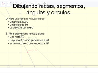 D. Abra una ventana nueva y dibuje:
• Un ángulo ∠ABC
• Un ángulo de 80°
• La bisectriz del ∠ABC
E. Abra una ventana nueva y dibuje:
• Una recta 𝐴𝐵
• Un punto C que no pertenezca a 𝐴𝐵
• El simétrico de C con respecto a 𝐴𝐵
Dibujando rectas, segmentos,
ángulos y círculos.
 