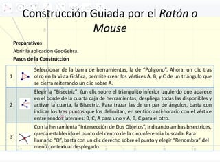 Construcción Guiada por el Ratón o
Mouse
Preparativos
Abrir la aplicación GeoGebra.
Pasos de la Construcción
1
Seleccionar de la barra de herramientas, la de “Polígono”. Ahora, un clic tras
otro en la Vista Gráfica, permite crear los vértices A, B, y C de un triángulo que
se cierra reiterando un clic sobre A.
2
Elegir la “Bisectriz”: (un clic sobre el triangulito inferior izquierdo que aparece
en el borde de la cuarta caja de herramientas, despliega todas las disponibles y
activar la cuarta, la Bisectriz. Para trazar las de un par de ángulos, basta con
indicar los tres puntos que los delimitan, en sentido anti-horario con el vértice
entre sendos laterales: B, C, A para uno y A, B, C para el otro.
3
Con la herramienta “Intersección de Dos Objetos”, indicando ambas bisectrices,
queda establecido el punto del centro de la circunferencia buscada. Para
llamarlo “O”, basta con un clic derecho sobre el punto y elegir “Renombra” del
menú contextual desplegado.
 