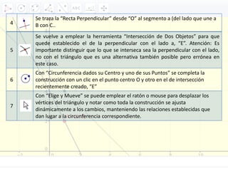 4
Se traza la “Recta Perpendicular” desde “O” al segmento a (del lado que une a
B con C..
5
Se vuelve a emplear la herramienta “Intersección de Dos Objetos” para que
quede establecido el de la perpendicular con el lado a, “E”. Atención: Es
importante distinguir que lo que se interseca sea la perpendicular con el lado,
no con el triángulo que es una alternativa también posible pero errónea en
este caso.
6
Con “Circunferencia dados su Centro y uno de sus Puntos” se completa la
construcción con un clic en el punto centro O y otro en el de intersección
recientemente creado, “E”
7
Con “Elige y Mueve” se puede emplear el ratón o mouse para desplazar los
vértices del triángulo y notar como toda la construcción se ajusta
dinámicamente a los cambios, manteniendo las relaciones establecidas que
dan lugar a la circunferencia correspondiente.
 