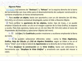 Algunas Pistas
Los botones de “Deshace”/ y “Rehace” en la esquina derecha de la barra
de herramientas son muy útiles para el desenvolvimiento de cualquier construcción y
conviene emplearlos al menos tentativamente
Para ocultar un objeto, basta con apuntarlo y con un clic derecho (en SO Mac,
Ctrl-clic) y en el menú contextual desplegado, quitar el tilde a Muestra Objeto.
Para cambiar la apariencia de los objetos, (color, tipo de trazo,...) se puede
emplear la barra de estilo: un clic en el margen superior de la Vista Gráfica, lo expone
u oculta. Para más opciones, basta con un clic (en Mac OS: Ctrl-clic) sobre el ícono de
Propiedades de GeoGebra y seleccionar Objetos del menú.
Los Ejes y la Cuadrícula pueden mostrarse u ocultarse empleando la Barra
de Estilo.
Se pueden seleccionar diferentes vistas - como la Vista Algebraica,
Gráfica, Hoja de Cálculo y/o CAS de Algebra Simbólica, según se tilden o no en el
menú “Vista”, o en la barra lateral de Apariencias (a la derecha de la Vista Gráfica)..
Para desplazar la construcción en la Vista Gráfica, basta con seleccionar la
herramienta que “Desplaza la Vista Gráfica” y arrastrarla con ayuda del mouse o
ratón.
 