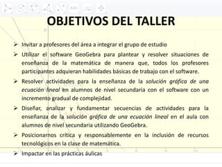 OBJETIVOS DEL TALLER
 Invitar a profesores del área a integrar el grupo de estudio
 Utilizar el software GeoGebra para plantear y resolver situaciones de
enseñanza de la matemática de manera que, todos los profesores
participantes adquieran habilidades básicas de trabajo con el software.
 Resolver actividades para la enseñanza de la solución gráfica de una
ecuación lineal en alumnos de nivel secundaria con el software con un
incremento gradual de complejidad.
 Diseñar, analizar y fundamentar secuencias de actividades para la
enseñanza de la solución gráfica de una ecuación lineal en el aula con
alumnos de nivel secundaria utilizando GeoGebra.
 Posicionarnos crítica y responsablemente en la inclusión de recursos
tecnológicos en la clase de matemática.
 Impactar en las prácticas áulicas
 