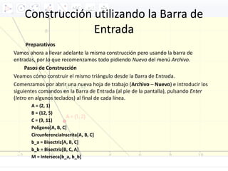 Construcción utilizando la Barra de
Entrada
Preparativos
Vamos ahora a llevar adelante la misma construcción pero usando la barra de
entradas, por lo que recomenzamos todo pidiendo Nuevo del menú Archivo.
Pasos de Construcción
Veamos cómo construir el mismo triángulo desde la Barra de Entrada.
Comenzamos por abrir una nueva hoja de trabajo (Archivo – Nuevo) e introducir los
siguientes comandos en la Barra de Entrada (al pie de la pantalla), pulsando Enter
(Intro en algunos teclados) al final de cada línea.
A = (2, 1)
B = (12, 5)
C = (9, 11)
Polígono[A, B, C]
CircunferenciaInscrita[A, B, C]
b_a = Bisectriz[A, B, C]
b_b = Bisectriz[B, C, A]
M = Interseca[b_a, b_b]
 