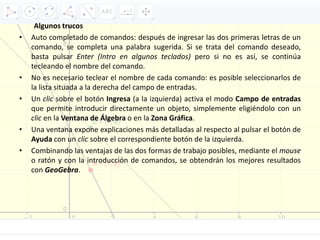 Algunos trucos
• Auto completado de comandos: después de ingresar las dos primeras letras de un
comando, se completa una palabra sugerida. Si se trata del comando deseado,
basta pulsar Enter (Intro en algunos teclados) pero si no es así, se continúa
tecleando el nombre del comando.
• No es necesario teclear el nombre de cada comando: es posible seleccionarlos de
la lista situada a la derecha del campo de entradas.
• Un clic sobre el botón Ingresa (a la izquierda) activa el modo Campo de entradas
que permite introducir directamente un objeto, simplemente eligiéndolo con un
clic en la Ventana de Álgebra o en la Zona Gráfica.
• Una ventana expone explicaciones más detalladas al respecto al pulsar el botón de
Ayuda con un clic sobre el correspondiente botón de la izquierda.
• Combinando las ventajas de las dos formas de trabajo posibles, mediante el mouse
o ratón y con la introducción de comandos, se obtendrán los mejores resultados
con GeoGebra.
 