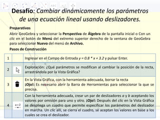 Desafío: Cambiar dinámicamente los parámetros
de una ecuación lineal usando deslizadores.
Preparativos
Abrir GeoGebra y seleccionar la Perspectiva de Álgebra de la pantalla inicial o Con un
clic en el botón de Menú del extremo superior derecho de la ventana de GeoGebra
para seleccionar Nuevo del menú de Archivo.
Pasos de Construcción
1 Ingresar en el Campo de Entrada y = 0.8 * x + 3.2 y pulsar Enter.
2
Exploración: ¿Qué parámetros se modifican al cambiar la posición de la recta,
arrastrándola por la Vista Gráfica?
3
En la Vista Gráfica, con la herramienta adecuada, borrar la recta
¡Ojo!: Es necesario abrir la Barra de Herramientas para seleccionar la que se
precisa.
4
Con la herramienta adecuada, crear un par de deslizadores a y b aceptando los
valores por omisión para uno y otro. ¡Ojo!: Después del clic en la Vista Gráfica
se despliega un cuadro que permite especificar los parámetros del deslizador
en marcha. Un clic allí, se cierra el cuadro, se aceptan los valores en base a los
cuales se crea el deslizador.
 