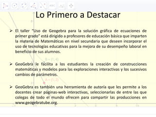 Lo Primero a Destacar
 El taller “Uso de Geogebra para la solución gráfica de ecuaciones de
primer grado” está dirigido a profesores de educación básica que imparten
la materia de Matemáticas en nivel secundaria que deseen incorporar el
uso de tecnologías educativas para la mejora de su desempeño laboral en
beneficio de sus alumnos.
 GeoGebra le facilita a los estudiantes la creación de construcciones
matemáticas y modelos para las exploraciones interactivas y los sucesivos
cambios de parámetros.
 GeoGebra es también una herramienta de autoría que les permite a los
docentes crear páginas-web interactivas, seleccionarlas de entre las que
colegas de todo el mundo ofrecen para compartir las producciones en
www.geogebratube.org.
 