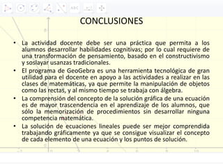 CONCLUSIONES
• La actividad docente debe ser una práctica que permita a los
alumnos desarrollar habilidades cognitivas; por lo cual requiere de
una transformación de pensamiento, basado en el constructivismo
y soslayar usanzas tradicionales.
• El programa de GeoGebra es una herramienta tecnológica de gran
utilidad para el docente en apoyo a las actividades a realizar en las
clases de matemáticas, ya que permite la manipulación de objetos
como las rectas, y al mismo tiempo se trabaja con álgebra.
• La comprensión del concepto de la solución gráfica de una ecuación
es de mayor trascendencia en el aprendizaje de los alumnos, que
sólo la memorización de procedimientos sin desarrollar ninguna
competencia matemática.
• La solución de ecuaciones lineales puede ser mejor comprendida
trabajando gráficamente ya que se consigue visualizar el concepto
de cada elemento de una ecuación y los puntos de solución.
 