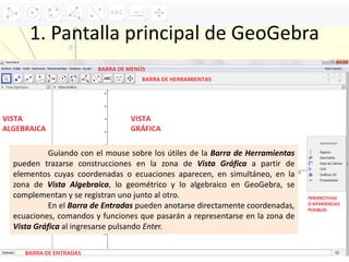 1. Pantalla principal de GeoGebra
Guiando con el mouse sobre los útiles de la Barra de Herramientas
pueden trazarse construcciones en la zona de Vista Gráfica a partir de
elementos cuyas coordenadas o ecuaciones aparecen, en simultáneo, en la
zona de Vista Algebraica, lo geométrico y lo algebraico en GeoGebra, se
complementan y se registran uno junto al otro.
En el Barra de Entradas pueden anotarse directamente coordenadas,
ecuaciones, comandos y funciones que pasarán a representarse en la zona de
Vista Gráfica al ingresarse pulsando Enter.
 