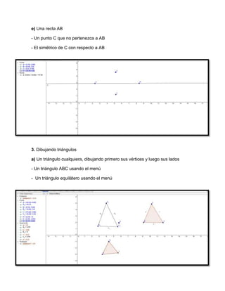 e) Una recta AB
- Un punto C que no pertenezca a AB
- El simétrico de C con respecto a AB
3. Dibujando triángulos
a) Un triángulo cualquiera, dibujando primero sus vértices y luego sus lados
- Un triángulo ABC usando el menú
- Un triángulo equilátero usando el menú
 