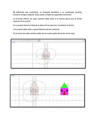 6) Utilizando tres cuadrados, un triangulo equilátero y un rectángulo (puerta)
construir la figura adjunta. Esta casita cumple las siguientes funciones:
a) el borde inferior de cada ventana debe estar a la misma altura que el borde
superior de la puerta.
b) La puerta tiene la mitad de la altura de la casa (sin considerar el techo)
c) la puerta debe estar a igual distancia de las ventanas
d) el ancho de cada ventana debe ser la cuarta parte del ancho de la casa
 