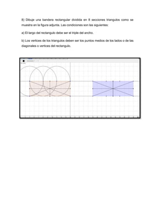 8) Dibuje una bandera rectangular dividida en 8 secciones triangulos como se
muestra en la figura adjunta. Las condiciones son las siguientes:
a) El largo del rectangulo debe ser el triple del ancho.
b) Los vertices de los triangulos deben ser los puntos medios de los lados o de las
diagonales o vertices del rectangulo.
 