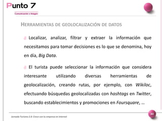 Jornada Turismo 2.0: Crece con tu empresa en internet
HERRAMIENTAS DE GEOLOCALIZACIÓN DE DATOS
80
 Localizar, analizar, filtrar y extraer la información que
necesitamos para tomar decisiones es lo que se denomina, hoy
en día, Big Data.
 El turista puede seleccionar la información que considera
interesante utilizando diversas herramientas de
geolocalización, creando rutas, por ejemplo, con Wikiloc,
efectuando búsquedas geolocalizadas con hashtags en Twitter,
buscando establecimientos y promociones en Foursquare, …
 