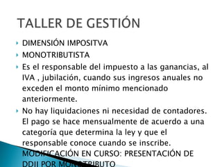 DIMENSIÓN IMPOSITVA MONOTRIBUTISTA Es el responsable del impuesto a las ganancias, al IVA , jubilación, cuando sus ingresos anuales no exceden el monto mínimo mencionado anteriormente. No hay liquidaciones ni necesidad de contadores. El pago se hace mensualmente de acuerdo a una categoría que determina la ley y que el responsable conoce cuando se inscribe. MODIFICACIÓN EN CURSO: PRESENTACIÓN DE DDJJ POR MONOTRIBUTO 