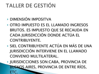 DIMENSIÓN IMPOSITVA OTRO IMPUESTO ES EL LLAMADO INGRESOS BRUTOS. ES IMPUESTO QUE SE RECAUDA EN CADA JURISDICCIÓN DONDE ACTÚA EL CONTRIBUYENTE. SIEL CONTRIBUYENTE ACTÚA EN MÁS DE UNA JURISDICCIÓN INTERVIENE EN EL LLAMADO CONVENIO MULTILATERAL. JURISDICCIONES SON:CABA, PROVINCIA DE BUENOS AIRES, PROVINCIA DE ENTRE RÍOS, ETC. 