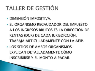 DIMENSIÓN IMPOSITIVA. EL ORGANISMO RECAUDADOR DEL IMPUESTO A LOS INGRESOS BRUTOS ES LA DIRECCIÓN DE RENTAS (DGR) DE CADA JURISDICCIÓN. TRABAJA ARTICULADAMENTE CON LA AFIP. LOS SITIOS DE AMBOS ORGANISMOS EXPLICAN DETALLADAMENTE CÓMO INSCRIBIRSE Y EL MONTO A PAGAR. 
